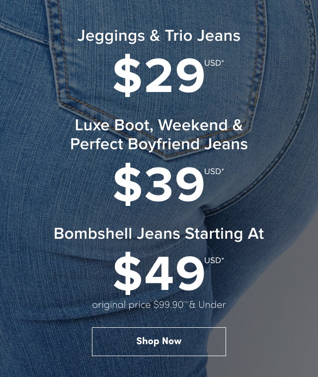 $29USD* Jeggings & Trio Jeans | $39USD Weekend, Luxe Boot & Perfect Boyfriend Jeans | $49USD* | Bombshell Jeans | Original price $99.90USD* & Under
