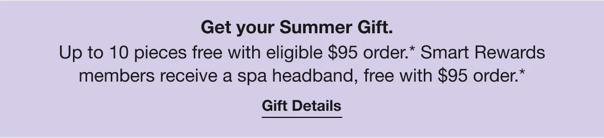 Get your Summer Gift. | Up to 10 pieces free with eligible $95 order.* Smart Rewards members receive a spa headband, free with $95 order.* | Gift Details