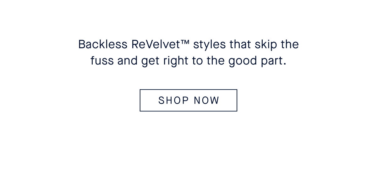 Backless ReVelvet™ styles that skip the fuss and get right to the good part. CTA: SHOP THE PRE-FALL EDIT