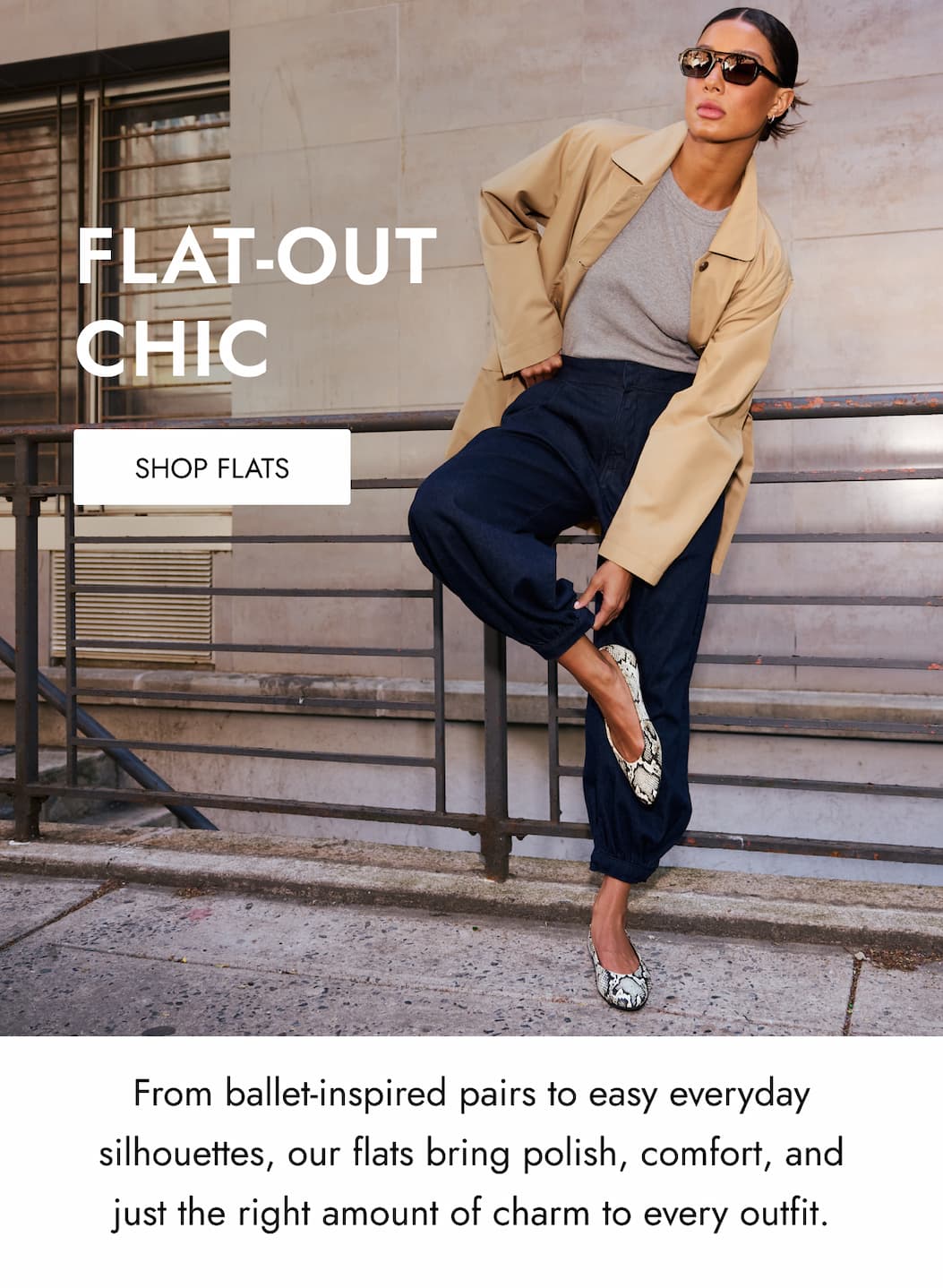 FLAT-OUT CHIC SHOP FLATS From ballet-inspired pairs to easy everyday silhouettes, our flats bring polish, comfort, and just the right amount of charm to every outfit.