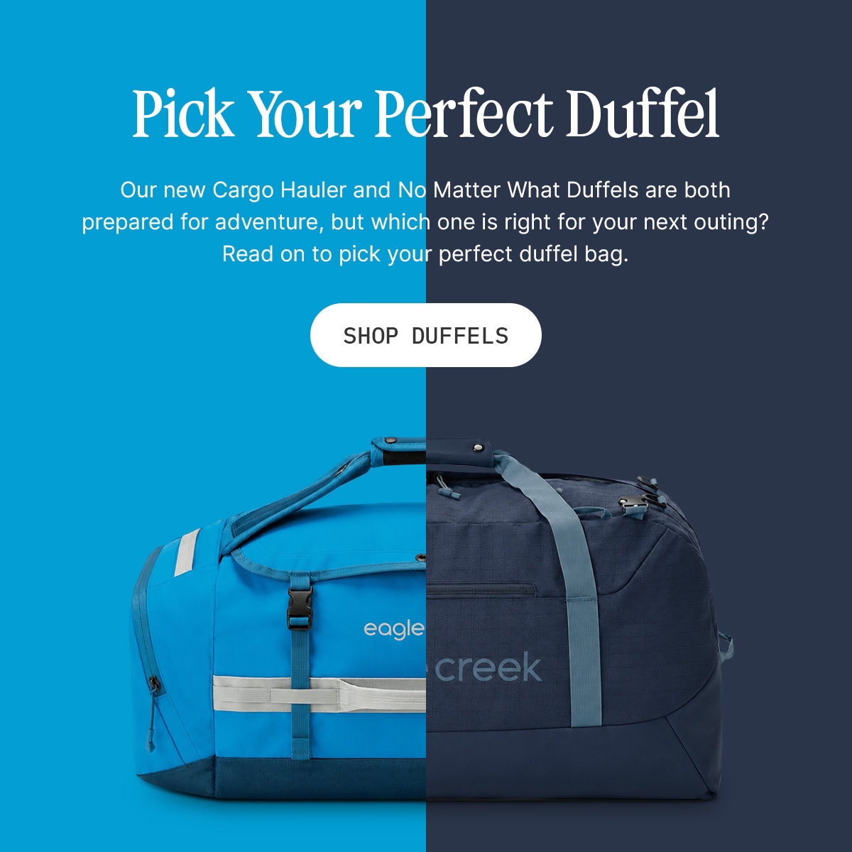 Pick Your Perfect Duffel. Our new Cargo Hauler and No Matter What Duffels are both prepared for adventure, but which one is right for your next outing? Read on to pick your perfect duffel bag. Shop Duffels.