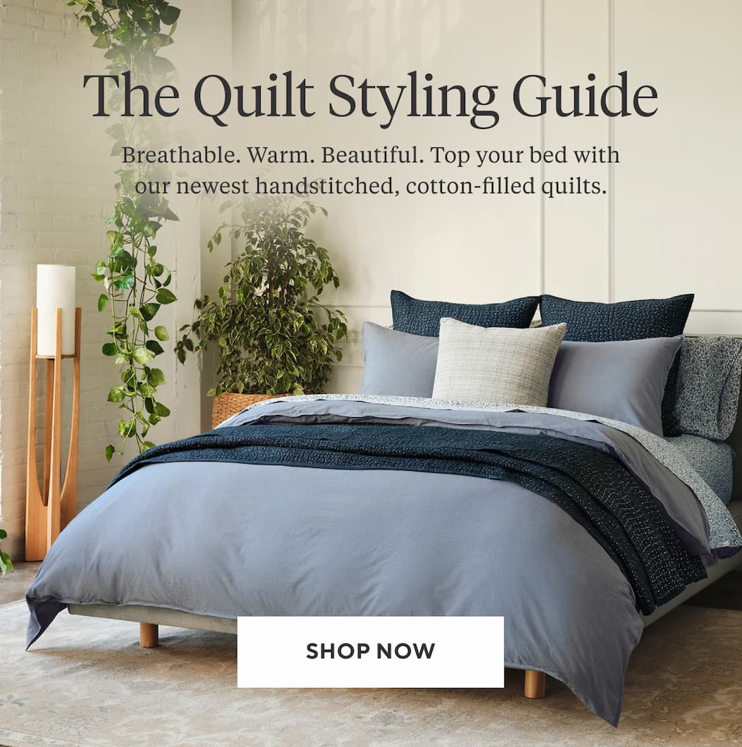THE QUILT STYLING GUIDE Breathable. Warm. Beautiful. Top your bed with our newest handstitched, cotton-filled quilts. Shop Now >