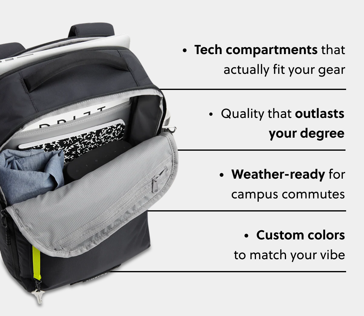  Tech compartments that actually fit your gear Quality that outlasts your degree Weather-ready for campus commutes Custom colors to match your vibe