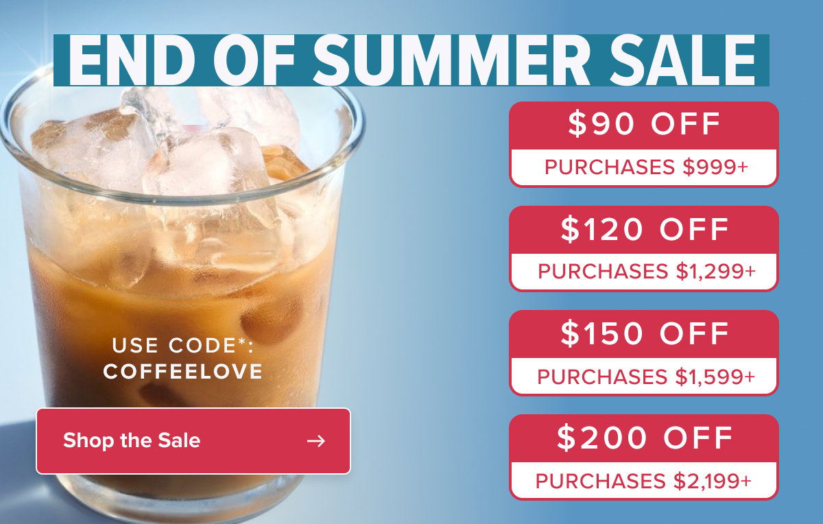 end of summer SALE $90 off $90 off PURCHASES $999+ PURCHASES $999+ $120 off PURCHASES $1,299+ USE CODE*: COFFEELOVE $120 off $150 off PURCHASES $1,299+ PURCHASES $1,599+ Shop the Sale $200 off PURCHASES $2,199+