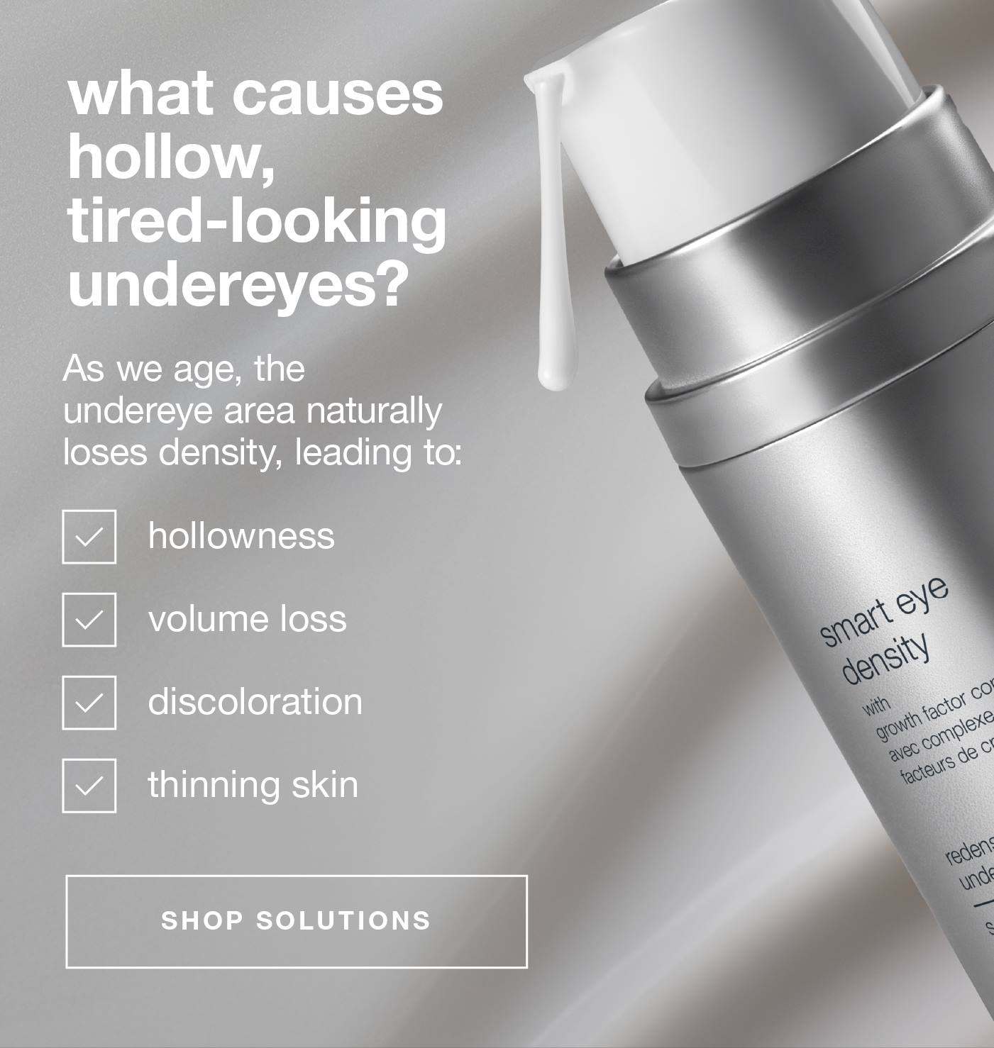 what causes hollow, tired-looking undereyes?​  ​  Body: As we age, the undereye area naturally loses density, leading to:​  hollowness​  volume loss​  discoloration​  thinning skin​  ​SHOP SOLUTIONS​
