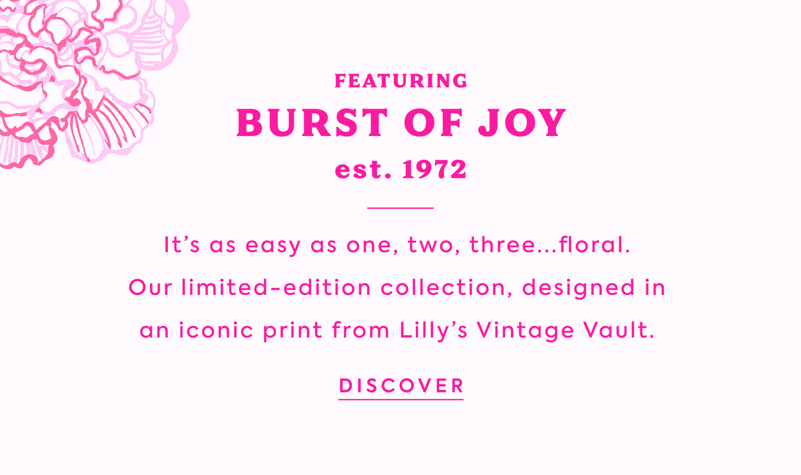 FEATURING BURST OF JOY est 1972 It’s as easy as one, two, three...floral.  Our limited-edition collection, designed in  an iconic print from Lilly’s Vintage Vault. 