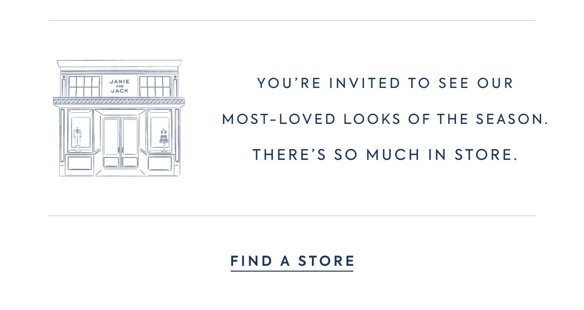 JANIE AND JACK - YOU'RE INVITED TO SEE OUR MOST–LOVED LOOKS OF THE SEASON. THERE'S SO MUCH IN STORE. - FIND A STORE