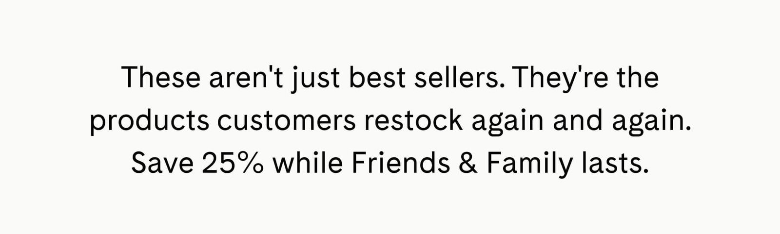 These aren't just best sellers. They're the products customers restock again and again. Save 25% while Friends & Family lasts.