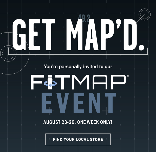 GET MAP'D. You’re personally invited to our Fitmap℠ EVENT. AUGUST 23-29, ONE WEEK ONLY! FIND YOUR LOCAL STORE