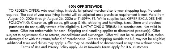 40 percent off sitewide. TO REDEEM OFFER: Add qualifying, in-stock, full-priced merchandise to your shopping bag. No code required. The cost of your qualifying item(s) will be adjusted once purchase requirement is met. Valid from August 20, 2026 through August 26, 2026 at 11:59PM ET. While supplies last. OFFER EXCLUDES THE FOLLOWING: Clearance, gift cards, gift wrap & kits, shipping and handling, taxes. Store and previous purchases do not qualify toward offer eligibility. LIMITATIONS & TERMS: No substitutions. Not valid in stores. Offer not redeemable for cash. Shipping and handling applies to discounted product(s). Offer subject to adjustment due to returns, cancellations and exchanges. Offer will not be re-issued if lost, stolen or destroyed or with the return/refund of merchandise. Orders shipping outside the US may not be eligible; additional taxes and duties may apply. Offer may be modified or discontinued at any time without notice. Terms of Use and Privacy Policy apply. A-List Rewards Terms apply for U.S. customers.