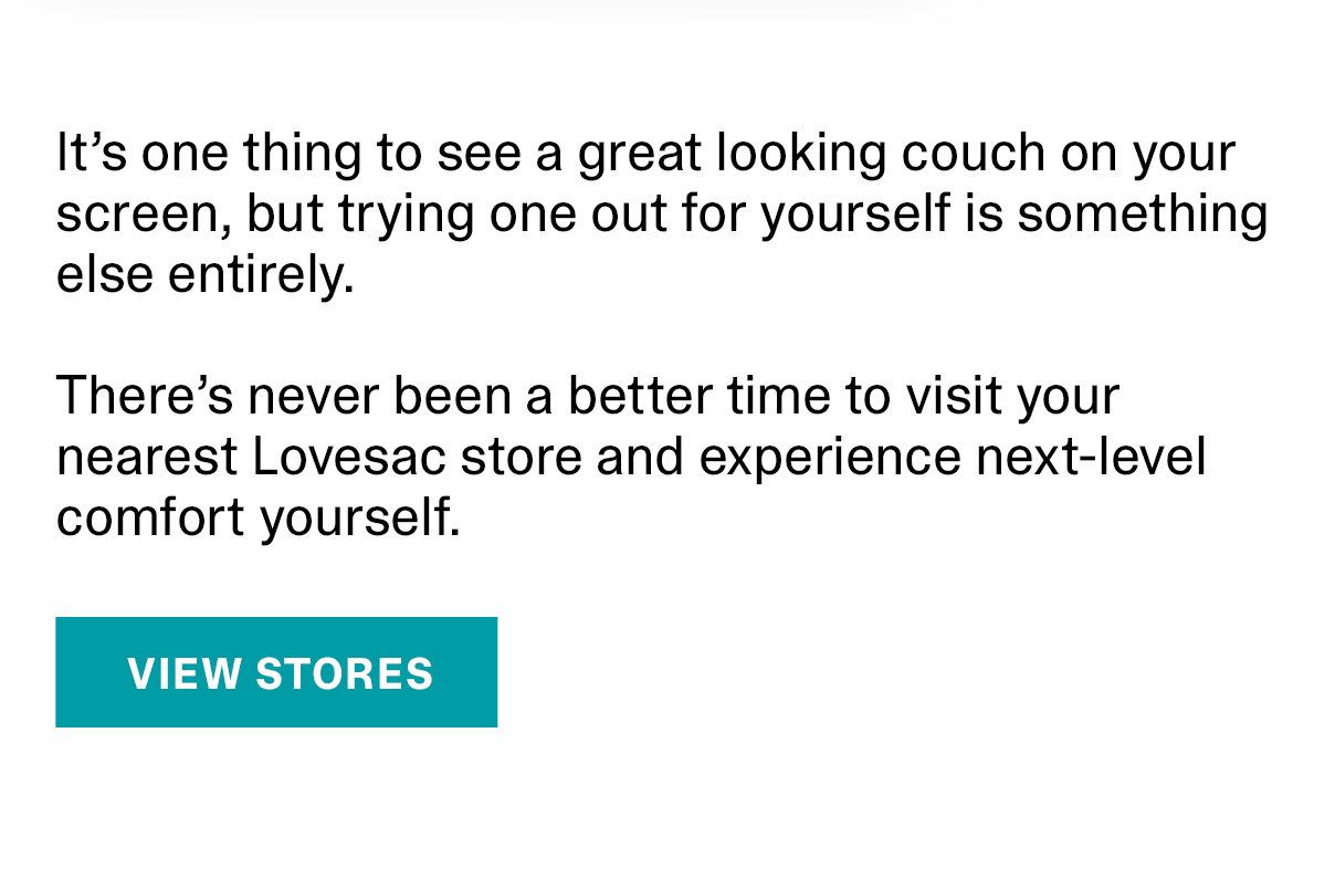 There's never been a better time to visit your nearest Lovesac store and experience next-level comfort yourself. | VIEW STORES >>
