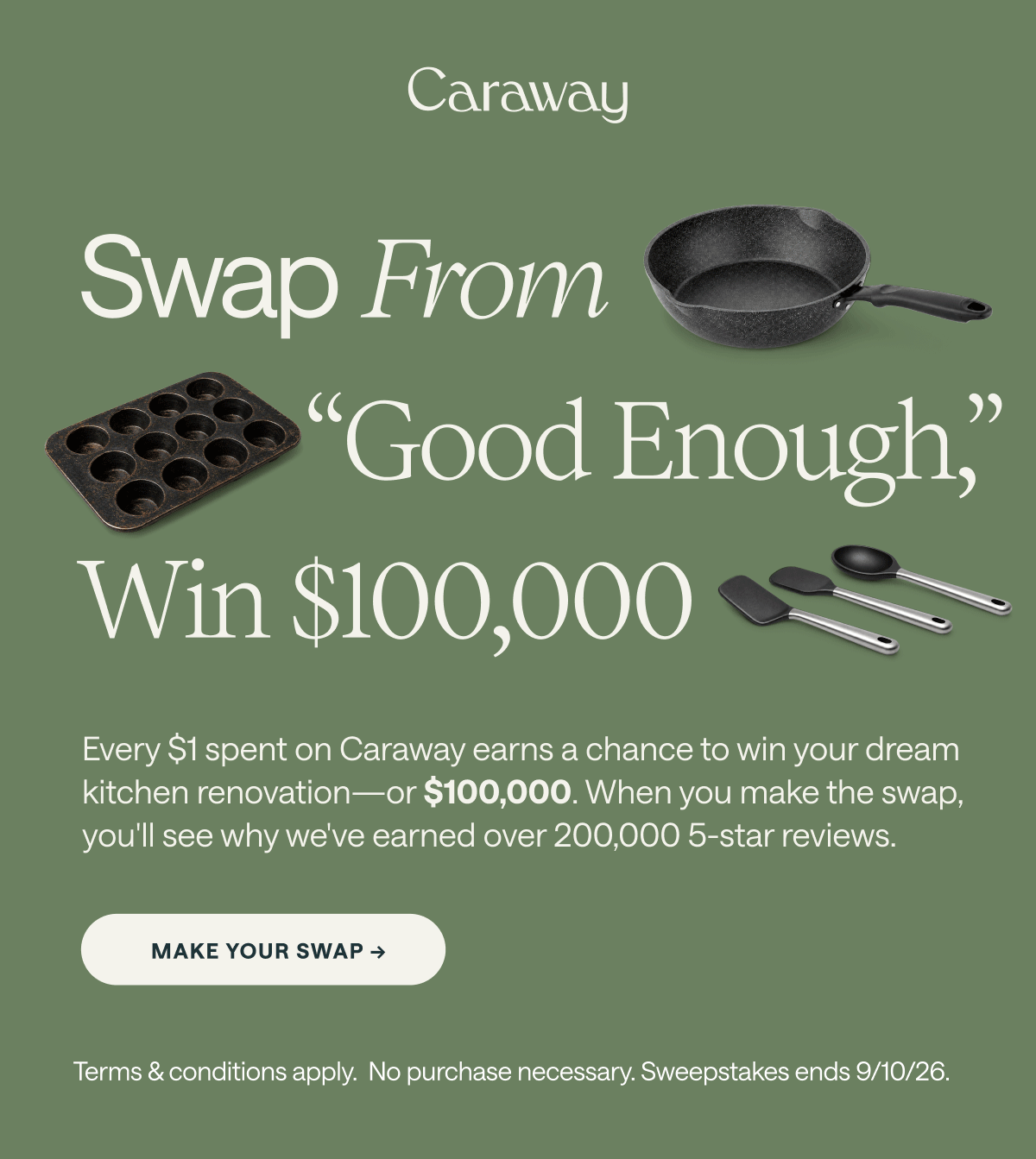 Swap From “Good Enough,” Win $100,000  Every $1 spent on Caraway earns a chance to win your dream kitchen renovation—or $100,000. When you make the swap, you'll see why we've earned over 200,000 5-star reviews. Make your Swap -> Terms & conditions apply.  No purchase necessary. Sweepstakes ends 9/10/26.  