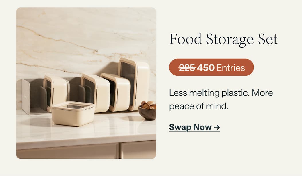 Food Storage Set 225 Entries Less melting plastic. More peace of mind. Swap Now ->