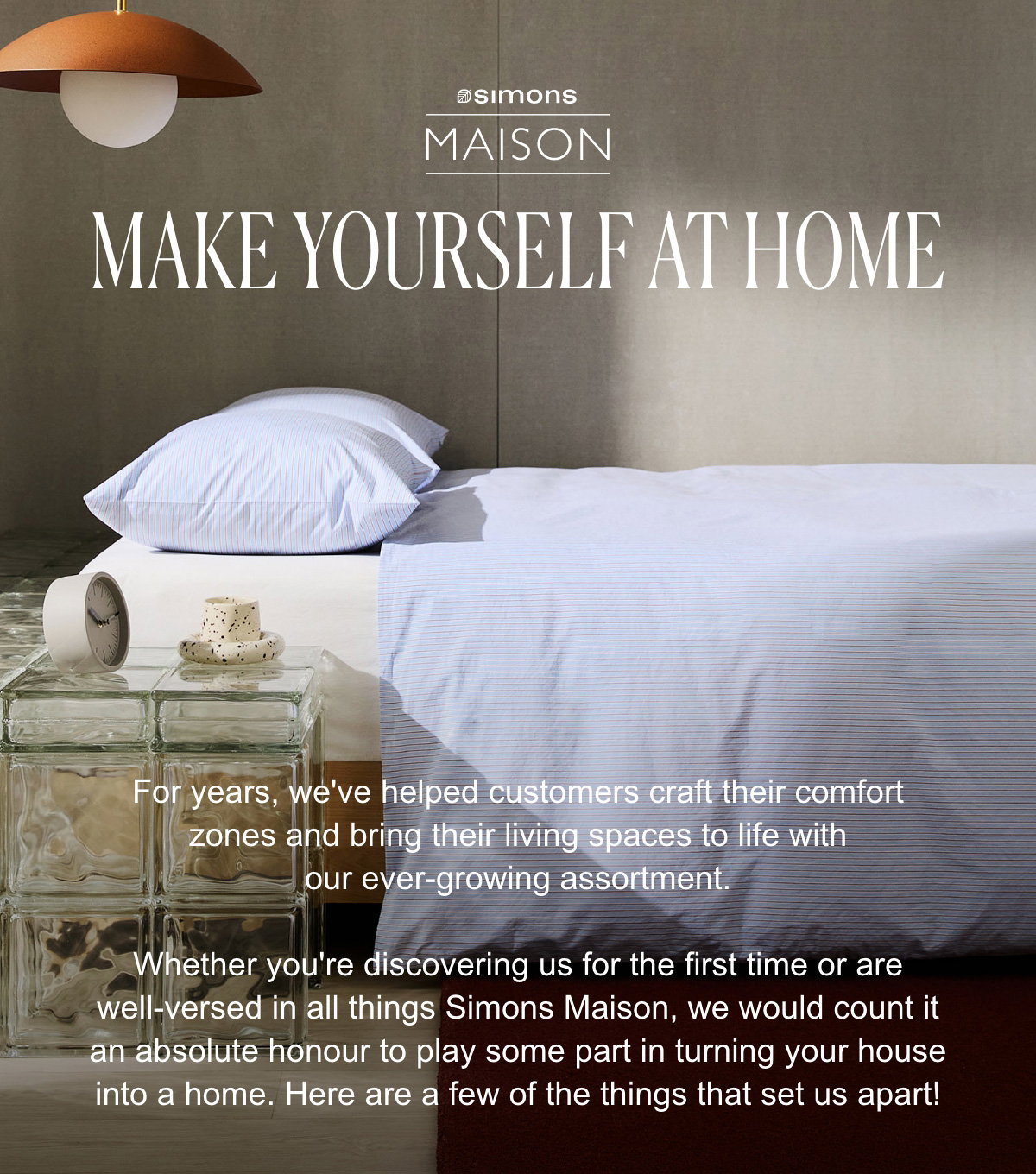 Make Yourself at Home; For years, we've helped customers craft their comfort zones and bring their living spaces to life with our ever-growing assortment.; Whether you're discovering us for the first time or are well-versed in all things Simons Maison, we would count it an absolute honour to play some part in turning your house into a home. Here are a few of the things that set us apart!; Bedroom decor.