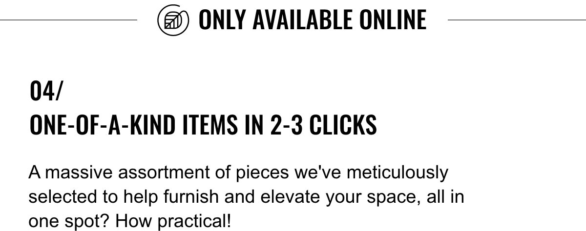 Online Only; 04/ One-of-a-Kind Items in 2-3 Clicks; A massive assortment of pieces we've meticulously selected to help furnish and elevate your space, all in one spot? How practical!