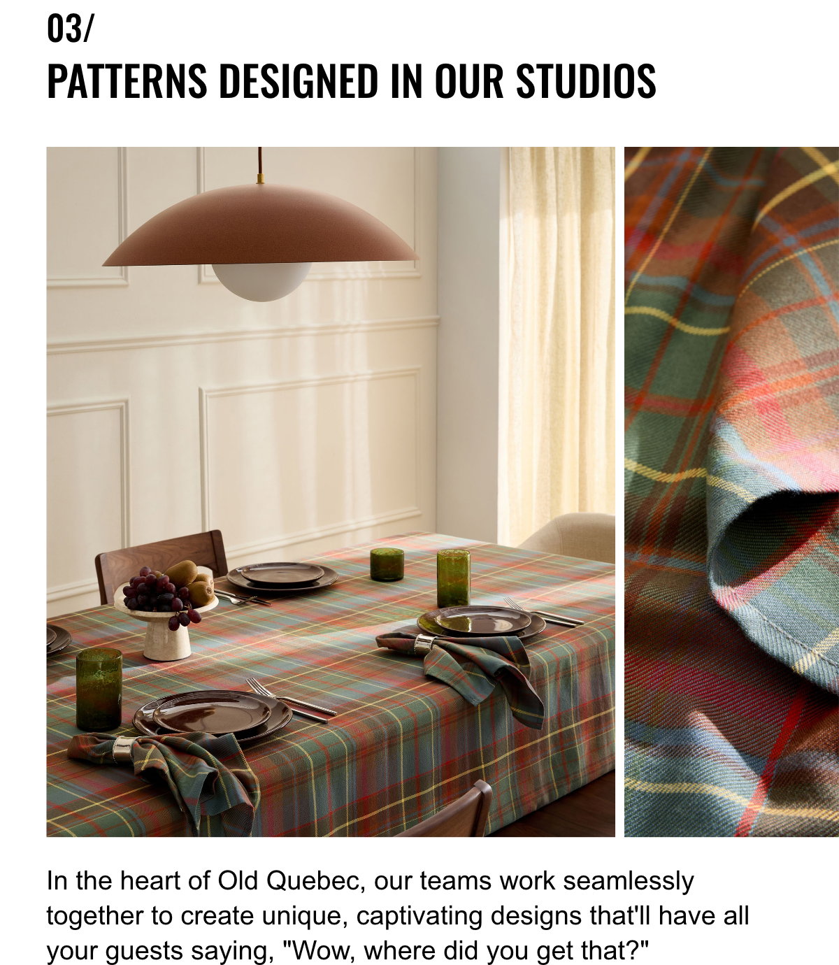 03/ Patterns Designed In Our Studios; In the heart of Old Quebec, our teams work seamlessly together to create unique, captivating designs that'll have all your guests saying, 