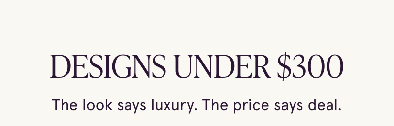 Designs under $300. The look says luxury. The price says deal.