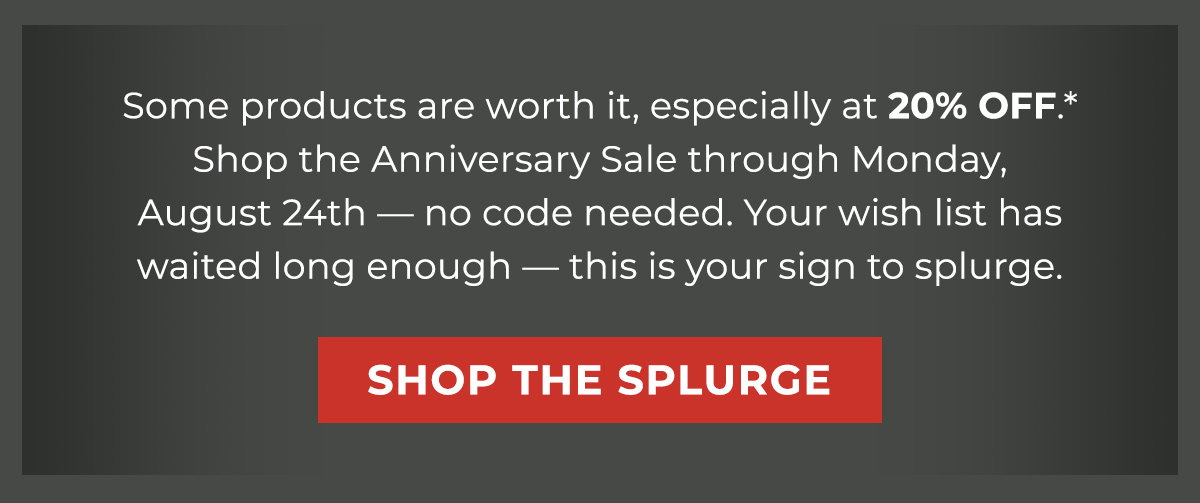 Some products are worth it, especially at 20% OFF.* Shop the Anniversary Sale through Monday, August 24th — no code needed. Your wish list has waited long enough — this is your sign to splurge.
