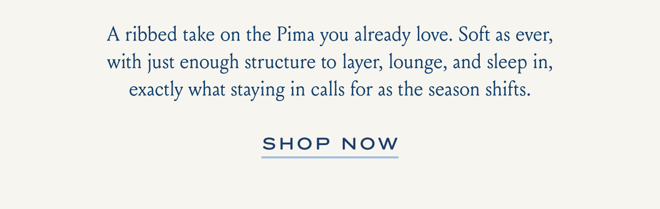 A ribbed take on the Pima you already love. Soft as ever, with just enough structure to layer, lounge, and sleep in, exactly what staying in calls for as the season shifts. | SHOP NOW