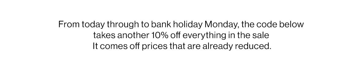 From today through to bank holiday Monday, the code below takes another 10% off everything in the sale  It comes off prices that are already reduced.