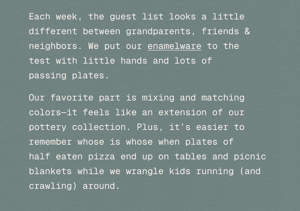 Each week, the guest list looks a little different between grandparents, friends & neighbors. We put our enamelware to the  test with little hands and lots of  passing plates.  Our favorite part is mixing and matching colors—it feels like an extension of our pottery collection and it’s easier to remember whose is whose when plates of  half eaten pizza end up on tables and picnic blankets while we wrangle kids running (and crawling) around.