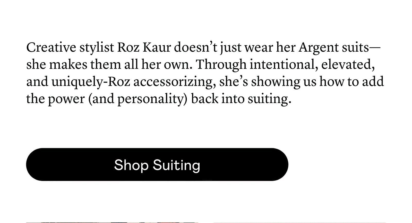 Creative stylist Roz Kaur doesn’t just wear her Argent suits—she makes them all her own. Through intentional, elevated, and uniquely-Roz accessorizing, she’s showing us how to add the power (and personality) back into suiting. 