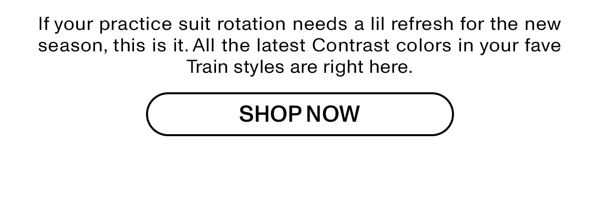 If your practice suit rotation needs a lil refresh for the new season, this is it. All the latest Contrast colors in your fave Train styles are right here.
