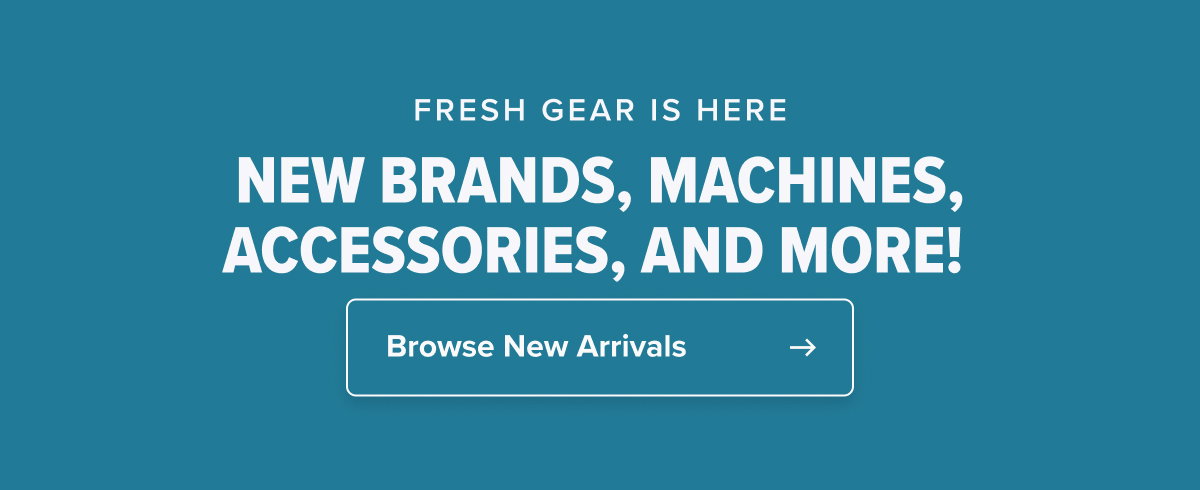 FRESH GEAR IS HERE NEW BRANDS, MACHINES, ACCESSORIES, AND MORE!   CTA: Browse New Arrivals