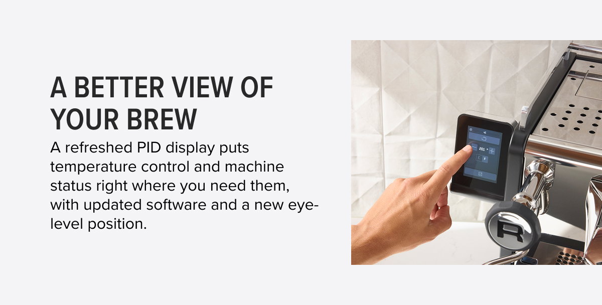 A Better View of Your Brew A refreshed PID display puts temperature control and machine status right where you need them, with updated software and a new eye-level position.