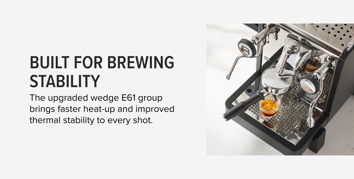 Built for Brewing Stability  The upgraded wedge E61 group brings faster heat-up and improved thermal stability to every shot.