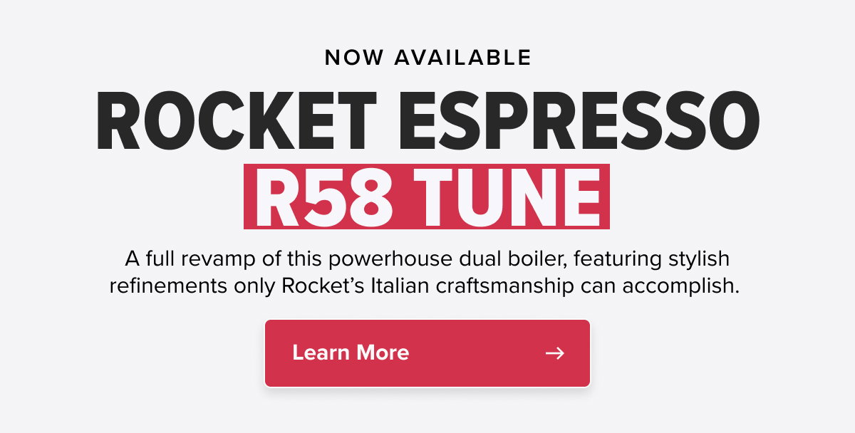 NOW AVAILABLE ROCKET ESPRESSO R58 TUNE A full revamp of this powerhouse dual boiler, featuring stylish refinements only Rocket’s Italian craftsmanship can accomplish.  CTA: Learn More