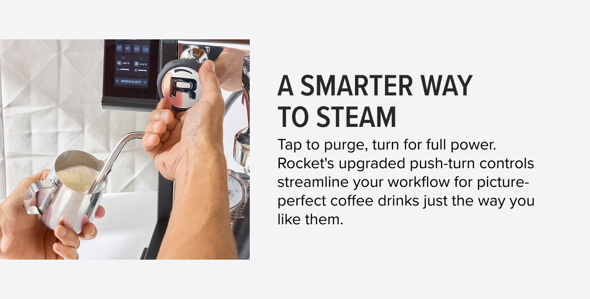 A Smarter Way to Steam Tap to purge, turn for full power. Rocket's upgraded push-turn controls streamline your workflow for picture-perfect coffee drinks just the way you like them.
