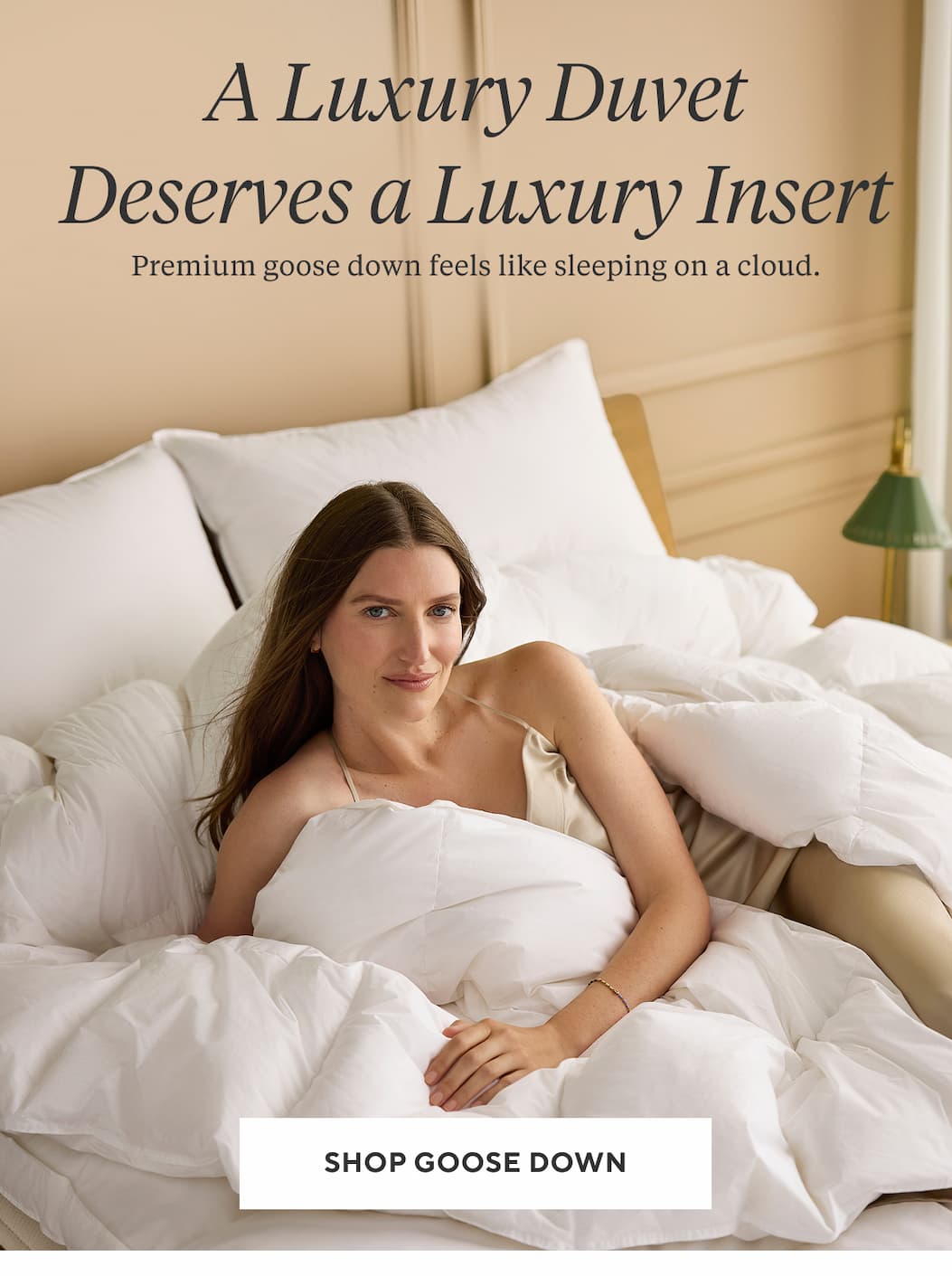 A LUXURY DUVET DESERVES A LUXURY INSERT Premium goose down feels like sleeping on a cloud. Shop Goose Down >