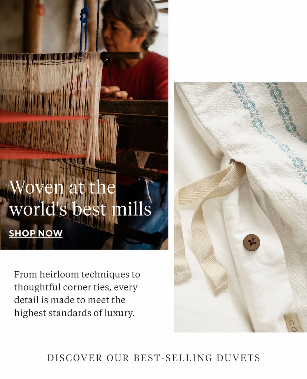Woven at the world's best mills From heirloom techniques to coconut shell buttons, every detail is made to meet the highest standards of luxury.  DISCOVER OUR BEST-SELLING DUVETS