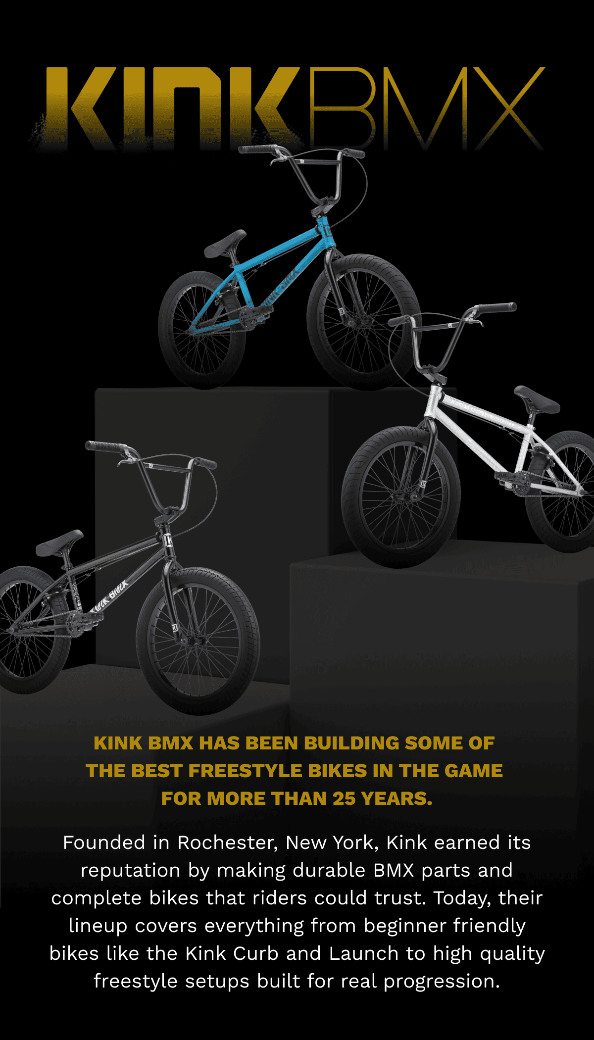 Kink BMX | Kink BMX has been building some of the best freestyle bikes in the game for more than 25 years. | Founded in Rochester, New York, Kink earned its reputation by making durable BMX parts and complete bikes that riders could trust. Today, their lineup covers everything from beginner friendly bikes like the Kink Curb and Launch to high quality freestyle setups built for real progression.