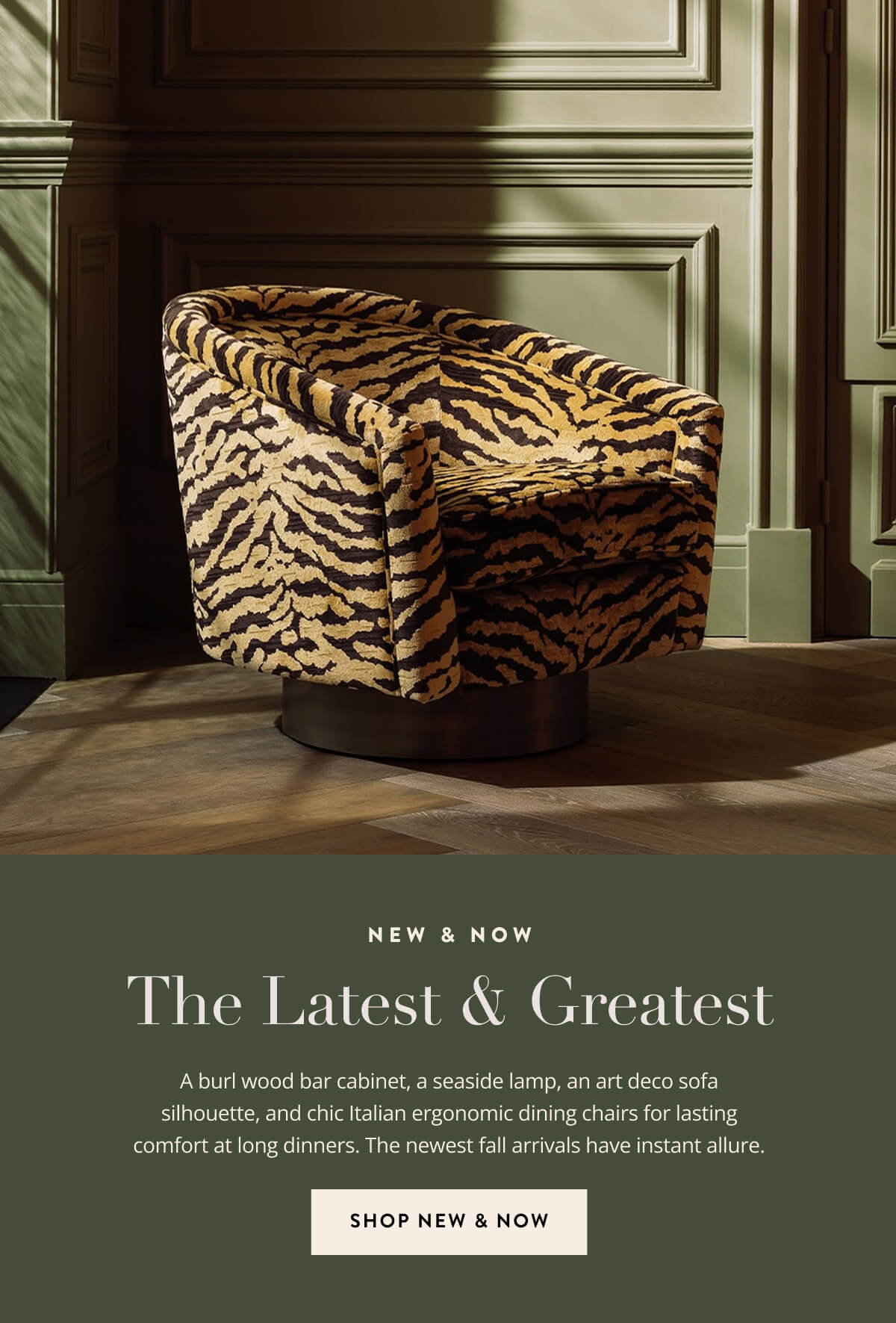 New & Now - The Latest & Greatest. A burl wood bar cabinet, a seaside lamp, an art deco sofa silhouette, and chic Italian ergonomic dining chairs for lasting comfort at long dinners. The newest fall arrivals have instant allure. Shop New & Now.