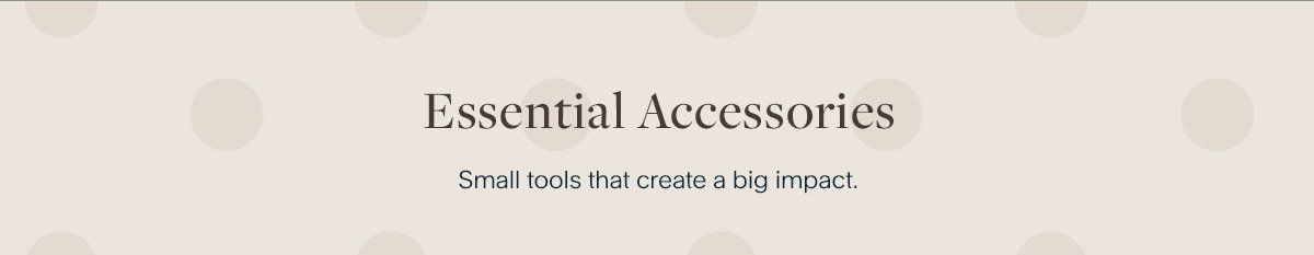 Essential Accessories. Small tools that create a big impact.