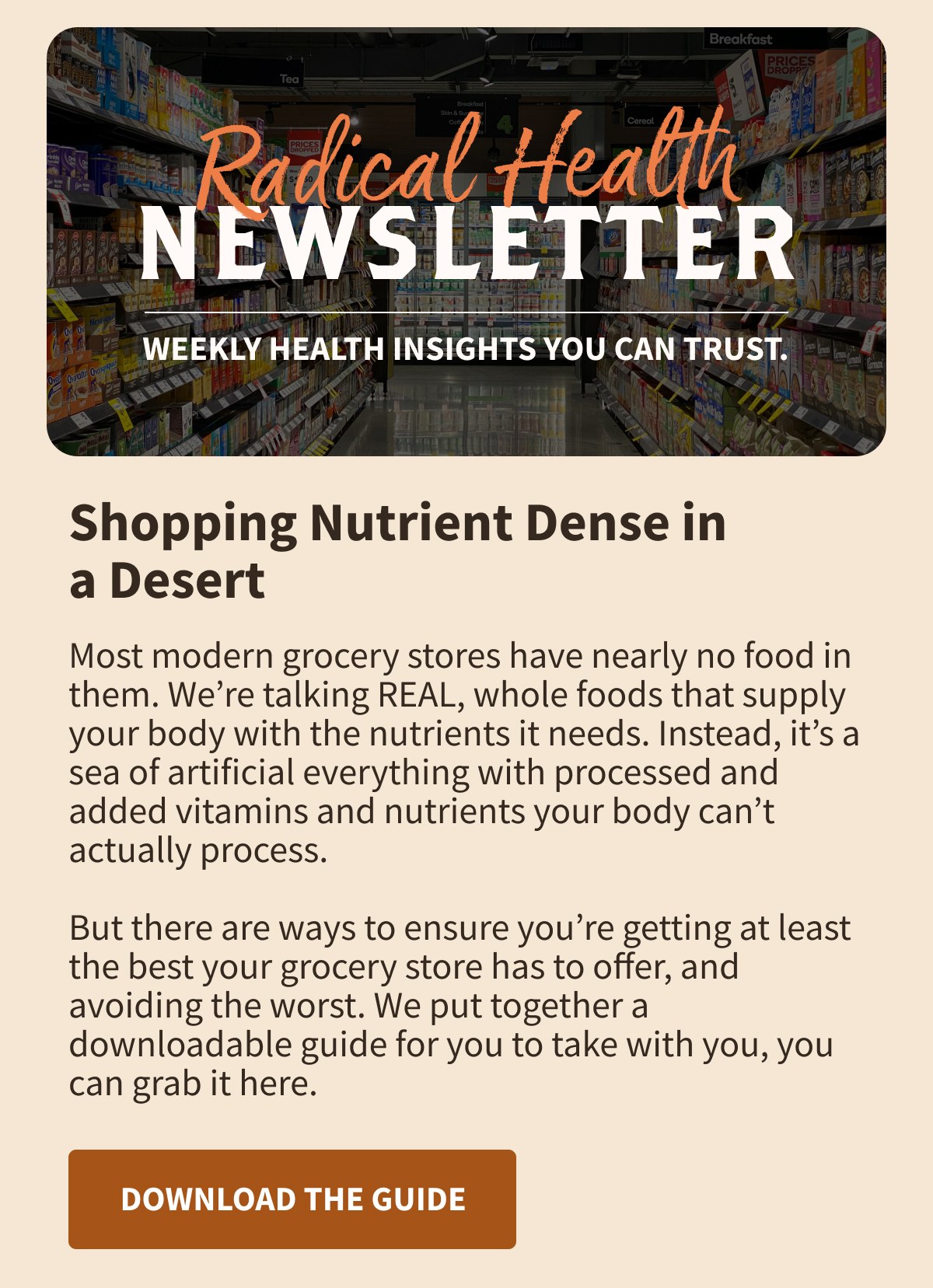 Most modern grocery stores have nearly no food in them. We’re talking REAL, whole foods that supply your body with the nutrients it needs. Instead, it’s a sea of artificial everything with processed and added vitamins and nutrients your body can’t actually process.  But there are ways to ensure you’re getting at least the best your grocery store has to offer, and avoiding the worst. We put together a downloadable guide for you to take with you, you can grab it here. 