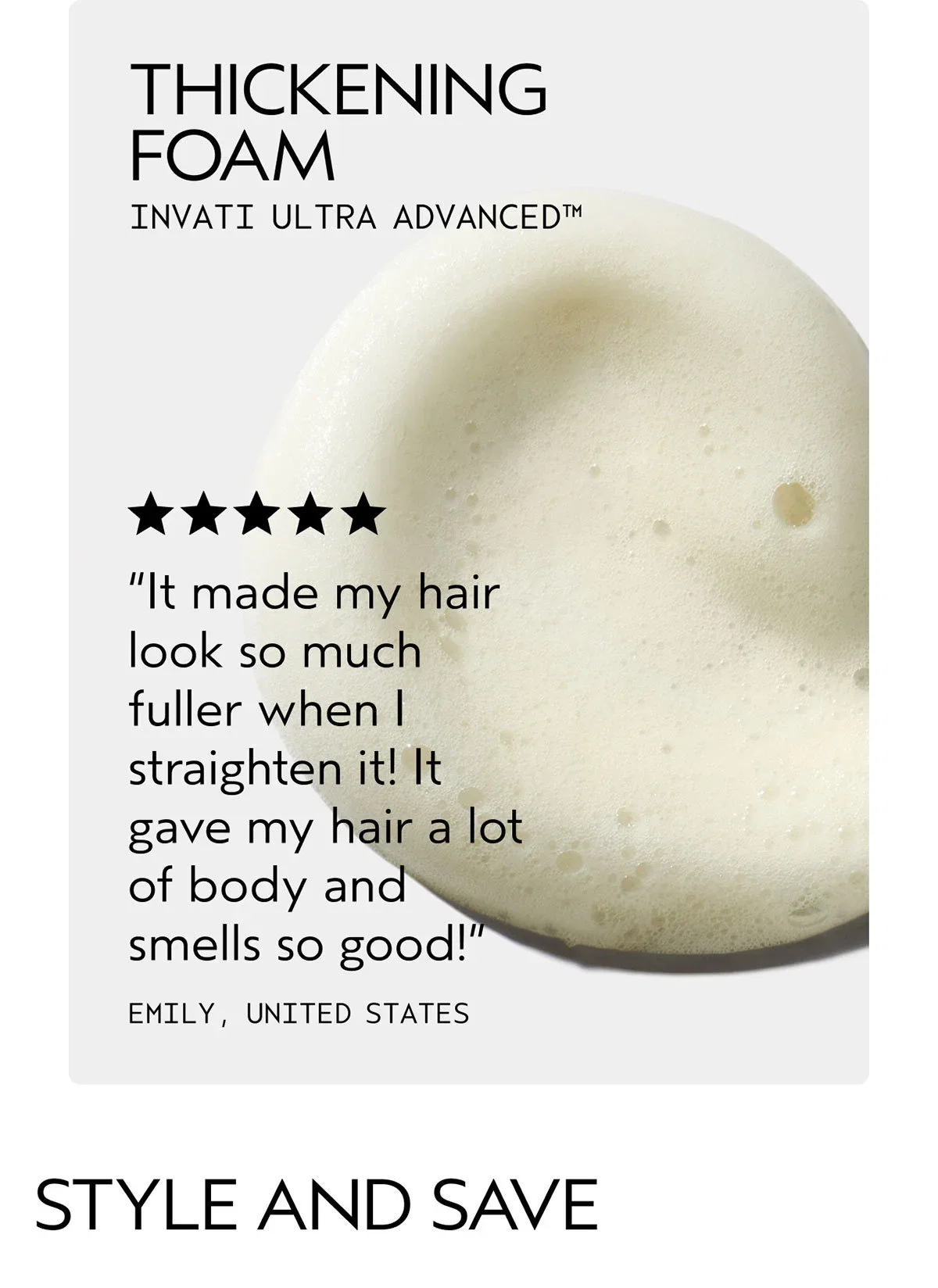 THICKENING FOAM | INVATI ULTRA ADVANCED™ | “It made my hair look so much fuller when I straighten it! It gave my hair a lot of body and smells so good!” | EMILY, UNITED STATES | STYLE AND SAVE