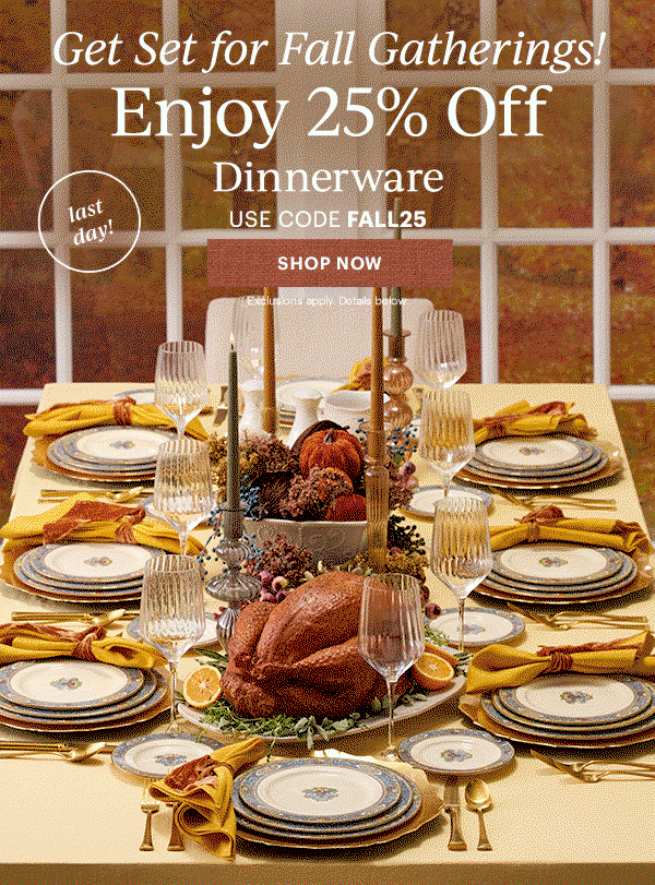 Get Set for Fall Gatherings!  Enjoy 25% Off  Dinnerware  Flatware  Drinkware  Serveware  USE CODE FALL25  [SHOP NOW] Exclusions apply. Details below.  last day!