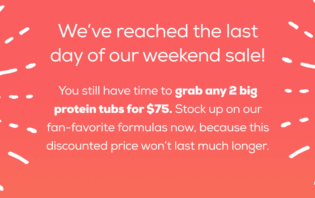 We’ve reached the last day of our weekend sale!  You still have time to grab any 2 big protein tubs for $75. Stock up on our fan-favorite formulas now, because this discounted price won’t last much longer.