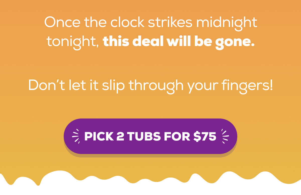 Once the clock strikes midnight tonight, this deal will be gone. Don’t let it slip through your fingers!  PICK 2 TUBS FOR $75