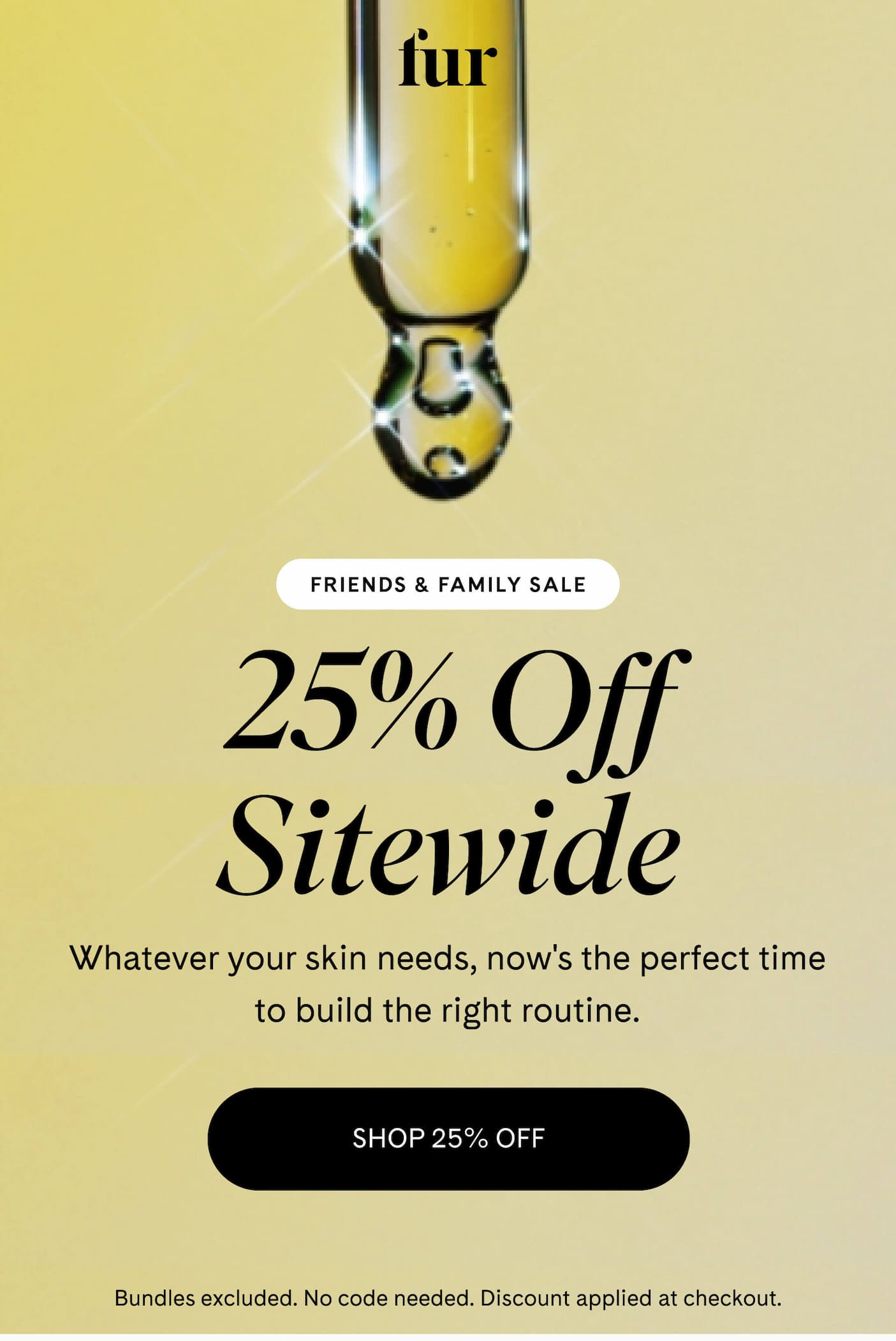 FRIENDS & FAMILY SALE 25% Off Sitewide Whatever your skin needs, now's the perfect time to build the right routine. SHOP 25% OFF