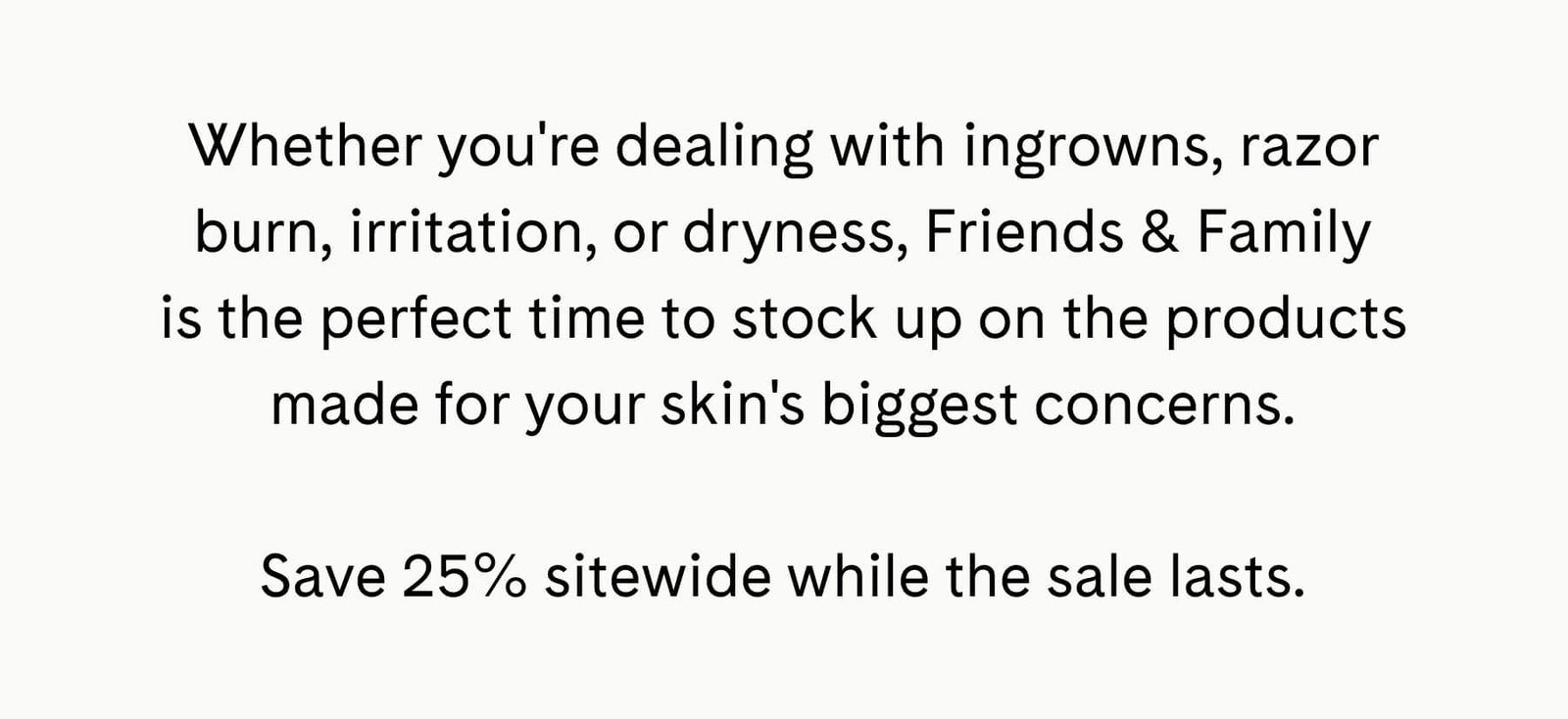 Whether you're dealing with ingrowns, razor burn, irritation, or dryness, Friends & Family is the perfect time to stock up on the products made for your skin's biggest concerns.  Save 25% sitewide while the sale lasts.