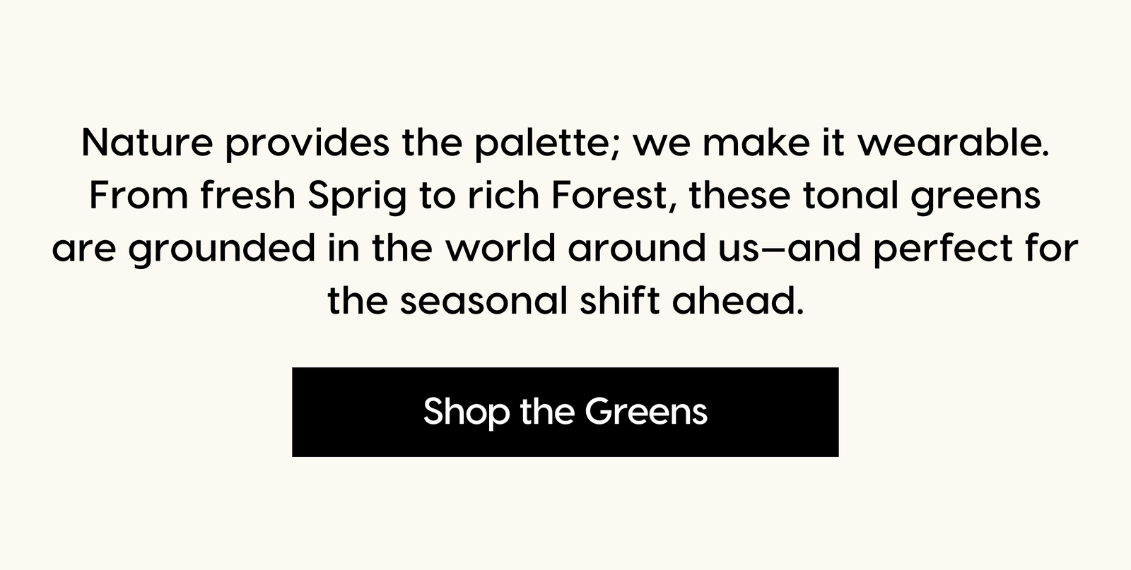 Nature provides the palette; we make it wearable. From fresh Sprig to rich Forest, these tonal greens are grounded in the world around us—and perfect for the seasonal shift ahead. Shop The August Capsule.