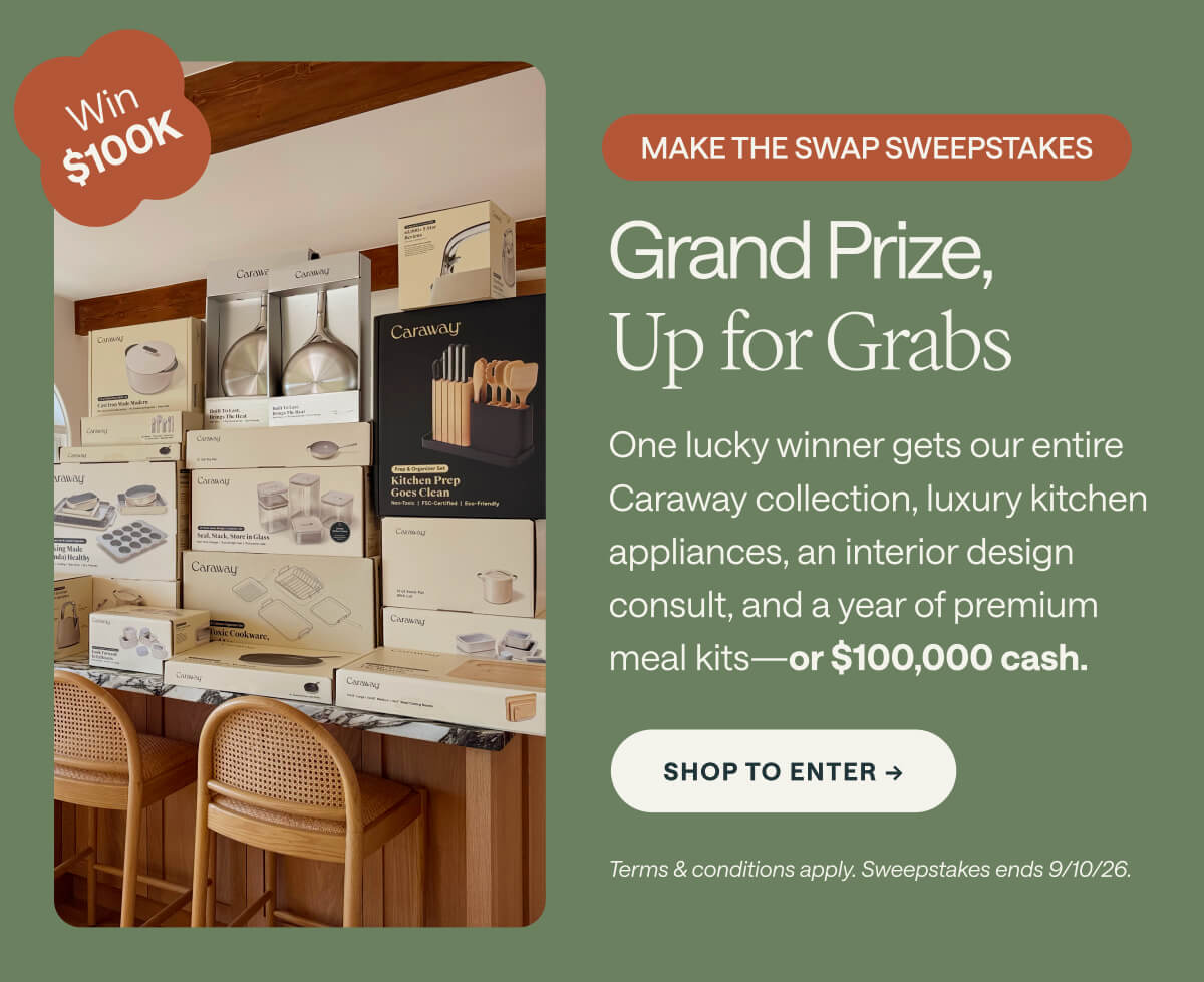 Win $100K MAKE THE SWAP SWEEPSTAKES Grand Prize, Up for Grabs One lucky winner gets our entire Caraway collection, luxury kitchen appliances, an interior design consult, and a year of premium meal kits—or $100,000 cash. Shop to Enter -> Terms & conditions apply. Sweepstakes ends 9/10/26.