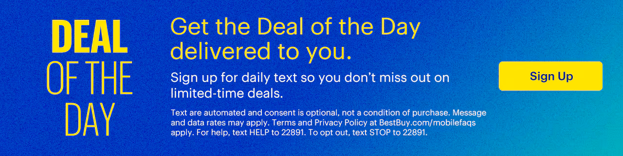 Get the Deal of the Day delivered to you. Sign up for daily texts so you don’t miss out on limited-time deals. Texts are automated and consent is optional, not a condition of purchase. Message and data rates may apply. Terms and Privacy Policy at BestBuy.com/mobilefaqs apply. For help, text HELP to 22891. To opt out, text STOP to 22891.