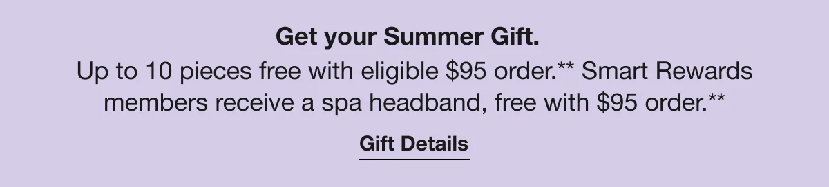 Get your Summer Gift. | Up to 10 pieces free with eligible $95 order.* Smart Rewards members receive a spa headband, free with $95 order.* | Gift Details