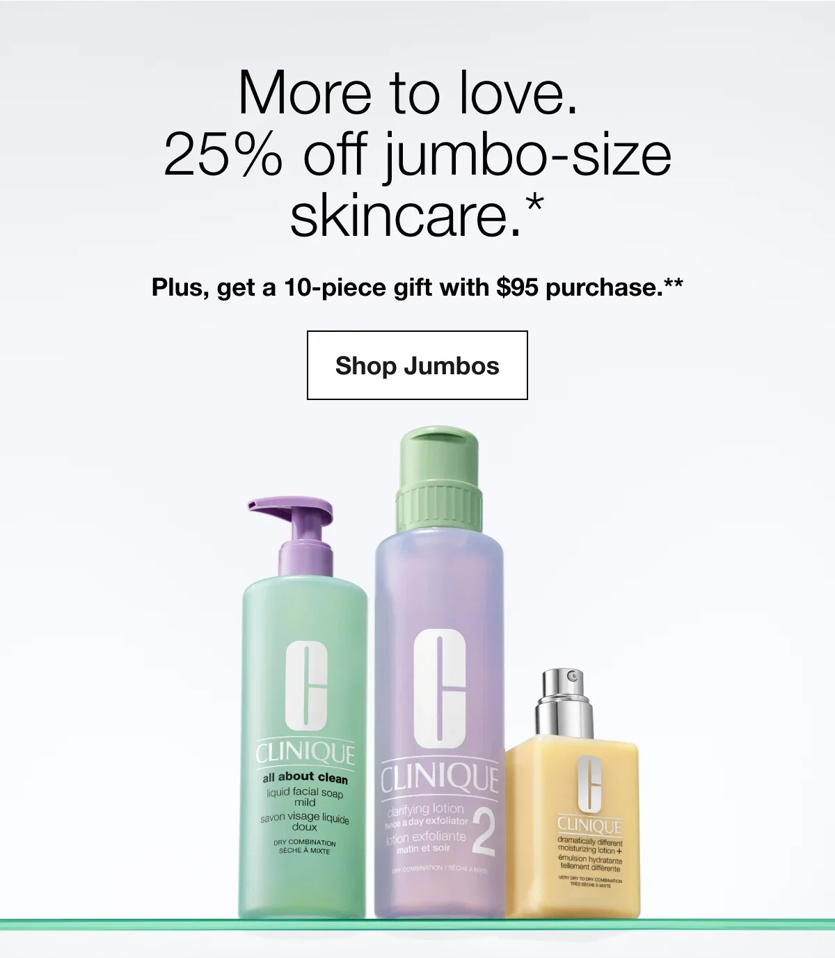 More to love. 25% off jumbo-size skincare.* | Plus, get a 10-piece gift with $95 purchase.** | Shop Jumbos