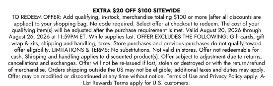 Extra 20 dollars off 100 dollars sitewide. TO REDEEM OFFER: Add qualifying, in-stock, merchandise totaling 100 dollars or more (after all discounts are applied) to your shopping bag. No code required. Select offer at checkout to redeem. The cost of your qualifying item(s) will be adjusted after the purchase requirement is met. Valid August 20, 2026 through August 26, 2026 at 11:59PM ET. While supplies last. OFFER EXCLUDES THE FOLLOWING: Gift cards, gift wrap & kits, shipping and handling, taxes. Store purchases and previous purchases do not qualify toward offer eligibility. LIMITATIONS & TERMS: No substitutions. Not valid in stores. Offer not redeemable for cash. Shipping and handling applies to discounted product(s). Offer subject to adjustment due to returns, cancellations and exchanges. Offer will not be re-issued if lost, stolen or destroyed or with the return/refund of merchandise. Orders shipping outside the US may not be eligible; additional taxes and duties may apply. Offer may be modified or discontinued at any time without notice. Terms of Use and Privacy Policy apply. A-List Rewards Terms apply for U.S. customers.
